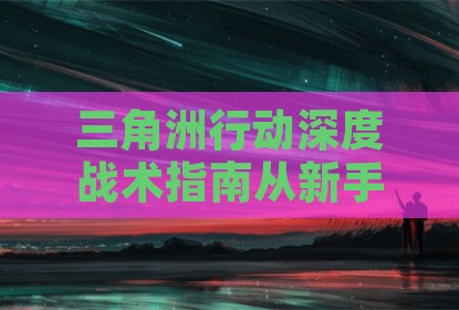 三角洲行动深度战术指南从新手到高手的蜕变之路