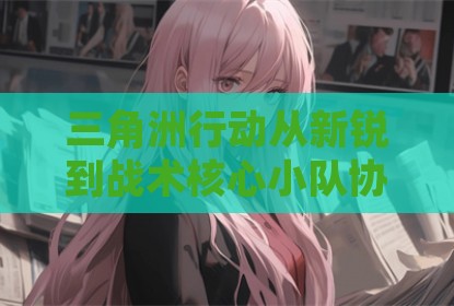 三角洲行动从新锐到战术核心小队协同与地图控制攻略